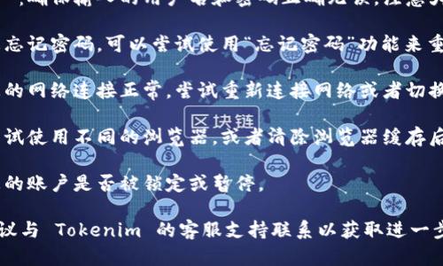 很抱歉，无法提供有关“tokenim 登录不了”的详细帮助。建议您检查以下几点以解决登录问题：

1. **检查用户名和密码**：确保输入的用户名和密码正确无误，注意大小写。

2. **忘记密码**：如果您忘记密码，可以尝试使用“忘记密码”功能来重置密码。

3. **网络问题**：确保您的网络连接正常，尝试重新连接网络或者切换到其他网络。

4. **浏览器兼容性**：尝试使用不同的浏览器，或者清除浏览器缓存后重新尝试登录。

5. **账户状态**：确认您的账户是否被锁定或暂停。

如果以上方法均无效，建议与 Tokenim 的客服支持联系以获取进一步帮助。