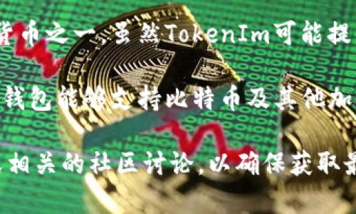 截至我最后更新的信息，TokenIm是一个加密货币钱包和交易平台，主要支持以太坊及其相关的ERC-20代币。然而，它并未直接支持比特币（BTC），这意味着用户不能直接用TokenIm钱包管理或交易比特币。

对于许多用户来说，这可能是一个限制，因为比特币是目前最知名和最广泛使用的加密货币之一。虽然TokenIm可能提供其他功能和支持不同的代币，但在比特币的支持力度上有所欠缺。

如果需要处理比特币，有多种选择，包括使用专门的比特币钱包或其他多币种钱包，这些钱包能够支持比特币及其他加密资产。用户在选择钱包时应考虑安全性、易用性和支持的币种类型。

如需获取有关TokenIm或其他加密货币平台更具体的信息，建议访问它们的官方网站或相关的社区讨论，以确保获取最新的支持和功能信息。