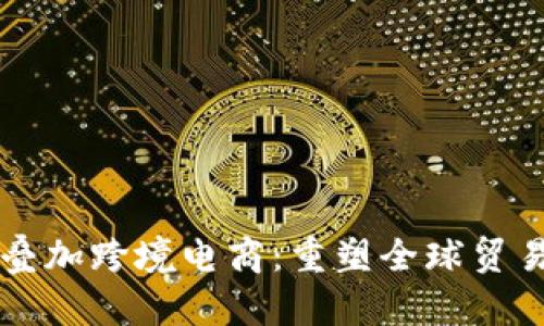 区块链叠加跨境电商：重塑全球贸易新格局