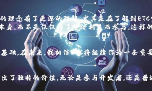 ETC是以太坊经典（Ethereum Classic）的缩写，是一种区块链网络。它起源于以太坊网络，但在2016年因一次黑客攻击引发分叉，导致以太坊和以太坊经典两个不同的区块链应运而生。以下是对ETC的详细介绍，涵盖其背景、技术特性、社区与生态等方面。

ETC的起源
以太坊经典的历史根源可以追溯到2016年，当时以太坊平台遭遇了一个名为“达普”（DAO）协议的智能合约被黑客攻击，导致大量以太币被盗。此事件引发了整个以太坊社区的激烈讨论，最终导致了以太坊的分叉。以太坊社区选择追回损失，通过创建新链来对被盗的以太币进行恢复，而支持原链的开发者和社区成员则继续使用旧链，并命名为以太坊经典（ETC）。

技术特性
ETC与以太坊（ETH）有很多相似之处，包括其底层的区块链技术、智能合约功能等。然而，ETC坚持原有的以太坊哲学，认为区块链的不可变性是非常重要的，反对对历史交易进行修改。因此，与以太坊相比，ETC不进行任何形式的硬分叉来弥补损失，而是坚持“代码即法律”的原则。

ETC的共识机制
ETC采用的是工作量证明（Proof of Work，PoW）机制，这与比特币相似。这意味着，矿工们通过解决复杂的数学问题来验证交易并维持网络的安全性。这种机制虽然在能源消耗上相对较高，但确保了网络的去中心化性。

社区与生态系统
与以太坊相比，ETC的开发者社区相对较小，不过其支持者对“去中心化”和“不可变性”的理念持有坚定的信念。ETC不仅在“去中心化金融”（DeFi）领域探索，同时也吸引了一些开发者为其打造智能合约和去中心化应用。虽然相对于ETH，ETC的生态系统发展相对缓慢，但随着区块链技术的不断成熟，越来越多的开发者开始关注并参与ETC的建设。

ETC的应用场景
ETC可以被应用于多个场景，包括智能合约、去中心化应用（DApps）、数字资产管理等。由于ETC的开发者在保持链上交易透明与安全方面有所努力，许多项目选择在ETC上开发其商业应用。

个人观点与体验
回想我接触区块链的那段时间，第一次听说以太坊经典（ETC）时心中有种原始的震撼。那时的我对数字货币的生态系统并不熟悉，但逐渐了解到ETC与ETH之间的分歧让我对“去中心化”的理念有了更深的理解。尤其是在了解到ETC坚持不可变性这一原则时，我感受到了一种源于技术的坚韧与信仰。
我曾参与过一些以ETC为基础的项目。虽然它相比以太坊来说在用户基础和市场关注度上都存在一定差距，但我发现，参与ETC生态的开发者通常有一种热情和理想，他们更加关注技术本身，而不是仅仅为了经济利益而参与。这样的氛围让我感到很激动。

未来展望
对于以太坊经典的未来，我认为随着区块链技术和去中心化理念的普及，ETC将会迎来新的发展机遇。尽管市场竞争激烈，但ETC以其独特的立场和历史遗留问题，依然保留着忠实的用户基础。在未来，我相信ETC将继续作为一条重要的区块链网络，在去中心化金融、数字身份等领域继续探索新的可能性。

总结
以太坊经典（ETC）是一种具有历史意义的区块链，它不仅承载着以太坊分叉的记忆，也代表了一种对区块链原理的坚持。在日新月异的区块链行业中，ETC在技术、理念和社区方面都展现出了独特的价值。无论是参与开发者，还是普通用户，都可以从ETC中找到自己所需的价值。作为这个行业的一份子，我感到无比自豪与激动。我期待着看到ETC如何在未来的技术浪潮中继续发展，成为去中心化经济的重要组成部分。