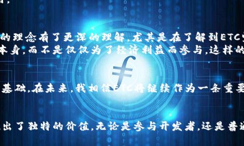 ETC是以太坊经典（Ethereum Classic）的缩写，是一种区块链网络。它起源于以太坊网络，但在2016年因一次黑客攻击引发分叉，导致以太坊和以太坊经典两个不同的区块链应运而生。以下是对ETC的详细介绍，涵盖其背景、技术特性、社区与生态等方面。

ETC的起源
以太坊经典的历史根源可以追溯到2016年，当时以太坊平台遭遇了一个名为“达普”（DAO）协议的智能合约被黑客攻击，导致大量以太币被盗。此事件引发了整个以太坊社区的激烈讨论，最终导致了以太坊的分叉。以太坊社区选择追回损失，通过创建新链来对被盗的以太币进行恢复，而支持原链的开发者和社区成员则继续使用旧链，并命名为以太坊经典（ETC）。

技术特性
ETC与以太坊（ETH）有很多相似之处，包括其底层的区块链技术、智能合约功能等。然而，ETC坚持原有的以太坊哲学，认为区块链的不可变性是非常重要的，反对对历史交易进行修改。因此，与以太坊相比，ETC不进行任何形式的硬分叉来弥补损失，而是坚持“代码即法律”的原则。

ETC的共识机制
ETC采用的是工作量证明（Proof of Work，PoW）机制，这与比特币相似。这意味着，矿工们通过解决复杂的数学问题来验证交易并维持网络的安全性。这种机制虽然在能源消耗上相对较高，但确保了网络的去中心化性。

社区与生态系统
与以太坊相比，ETC的开发者社区相对较小，不过其支持者对“去中心化”和“不可变性”的理念持有坚定的信念。ETC不仅在“去中心化金融”（DeFi）领域探索，同时也吸引了一些开发者为其打造智能合约和去中心化应用。虽然相对于ETH，ETC的生态系统发展相对缓慢，但随着区块链技术的不断成熟，越来越多的开发者开始关注并参与ETC的建设。

ETC的应用场景
ETC可以被应用于多个场景，包括智能合约、去中心化应用（DApps）、数字资产管理等。由于ETC的开发者在保持链上交易透明与安全方面有所努力，许多项目选择在ETC上开发其商业应用。

个人观点与体验
回想我接触区块链的那段时间，第一次听说以太坊经典（ETC）时心中有种原始的震撼。那时的我对数字货币的生态系统并不熟悉，但逐渐了解到ETC与ETH之间的分歧让我对“去中心化”的理念有了更深的理解。尤其是在了解到ETC坚持不可变性这一原则时，我感受到了一种源于技术的坚韧与信仰。
我曾参与过一些以ETC为基础的项目。虽然它相比以太坊来说在用户基础和市场关注度上都存在一定差距，但我发现，参与ETC生态的开发者通常有一种热情和理想，他们更加关注技术本身，而不是仅仅为了经济利益而参与。这样的氛围让我感到很激动。

未来展望
对于以太坊经典的未来，我认为随着区块链技术和去中心化理念的普及，ETC将会迎来新的发展机遇。尽管市场竞争激烈，但ETC以其独特的立场和历史遗留问题，依然保留着忠实的用户基础。在未来，我相信ETC将继续作为一条重要的区块链网络，在去中心化金融、数字身份等领域继续探索新的可能性。

总结
以太坊经典（ETC）是一种具有历史意义的区块链，它不仅承载着以太坊分叉的记忆，也代表了一种对区块链原理的坚持。在日新月异的区块链行业中，ETC在技术、理念和社区方面都展现出了独特的价值。无论是参与开发者，还是普通用户，都可以从ETC中找到自己所需的价值。作为这个行业的一份子，我感到无比自豪与激动。我期待着看到ETC如何在未来的技术浪潮中继续发展，成为去中心化经济的重要组成部分。